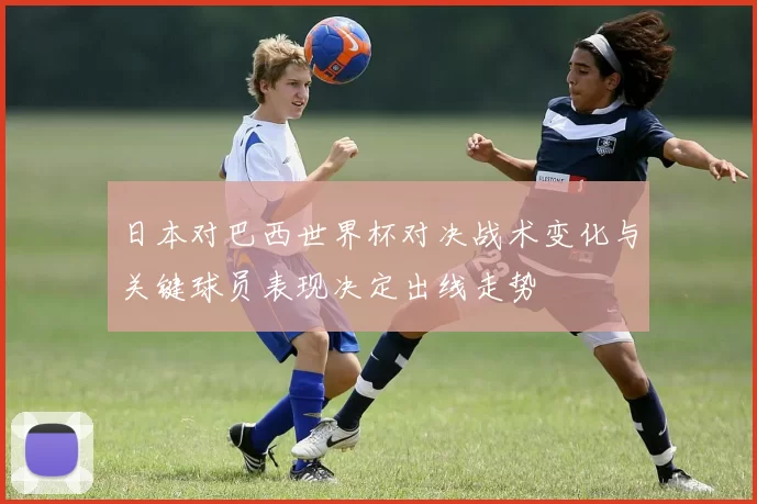 日本对巴西世界杯对决战术变化与关键球员表现决定出线走势