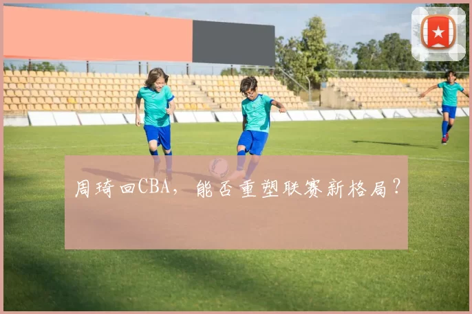 周琦回CBA，能否重塑联赛新格局？