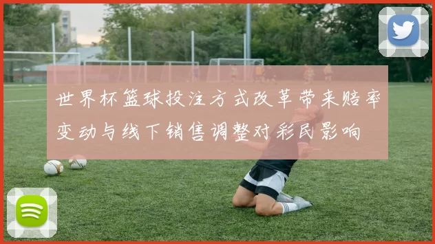 世界杯篮球投注方式改革带来赔率变动与线下销售调整对彩民影响