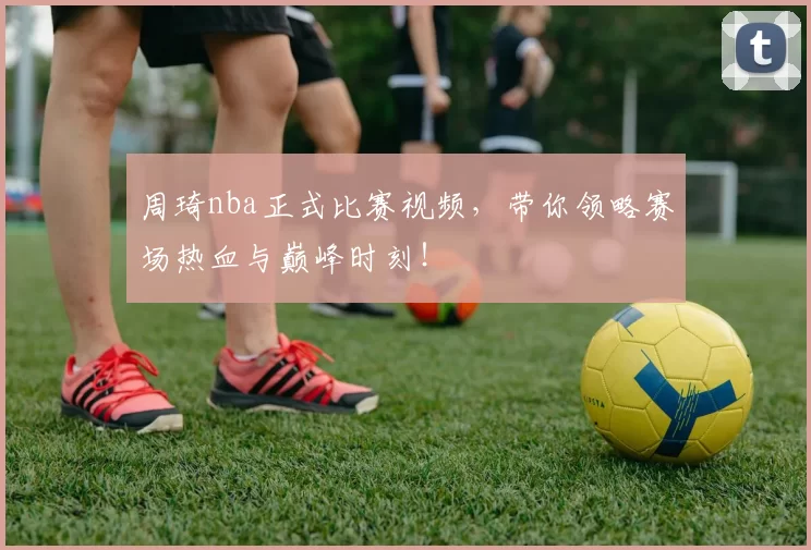 周琦nba正式比赛视频，带你领略赛场热血与巅峰时刻！