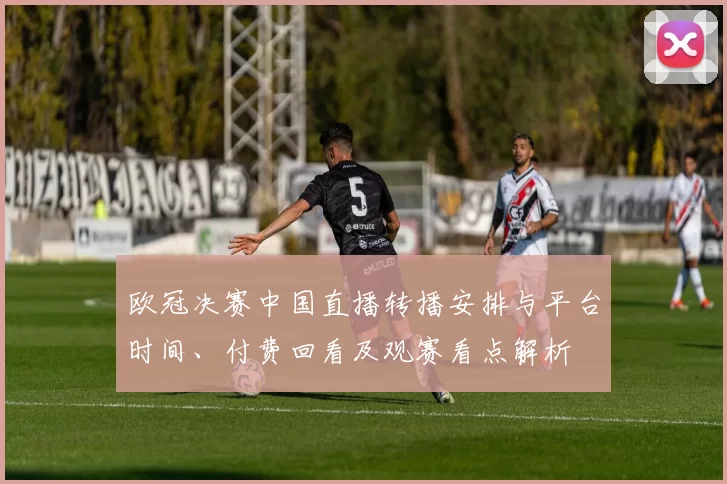 欧冠决赛中国直播转播安排与平台时间、付费回看及观赛看点解析