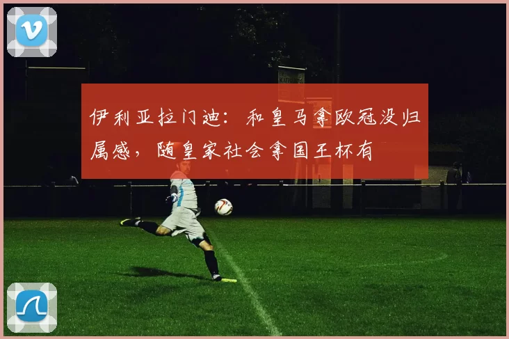 伊利亚拉门迪：和皇马拿欧冠没归属感，随皇家社会拿国王杯有