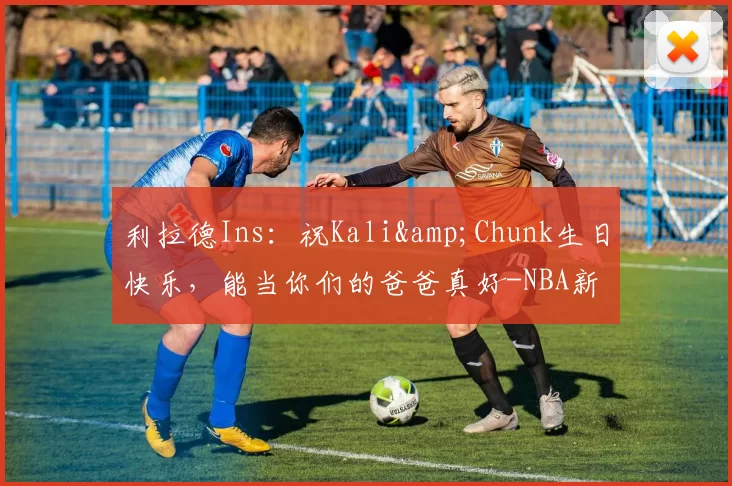利拉德Ins:祝Kali&Chunk生日快乐,能当你们的爸爸真好-NBA新闻