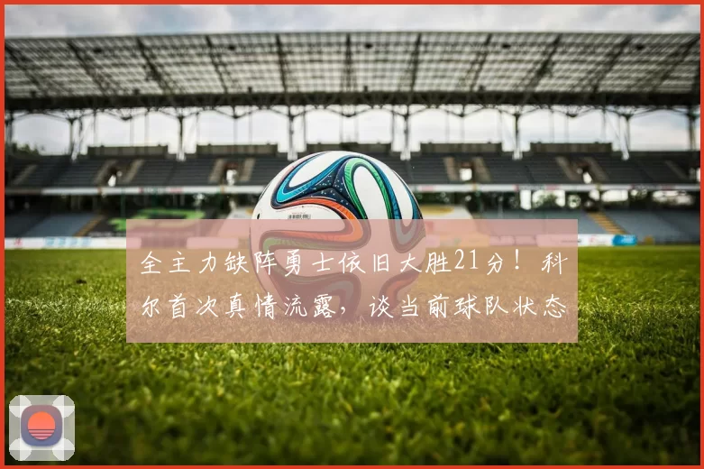 全主力缺阵勇士依旧大胜21分！科尔首次真情流露，谈当前球队状态_威尔·理查德_客场_库里