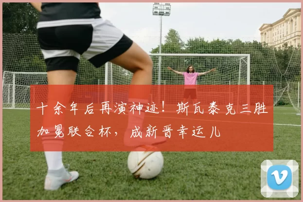 十余年后再演神迹！斯瓦泰克三胜加冕联合杯，成新晋幸运儿