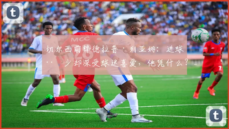 切尔西前锋德拉普·利亚姆：进球稀少却深受球迷喜爱，他凭什么？_数据_球员_赛季