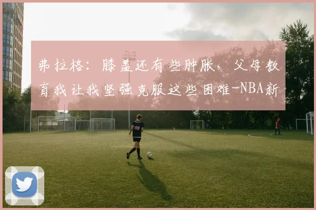 弗拉格：膝盖还有些肿胀，父母教育我让我坚强克服这些困难-NBA新闻