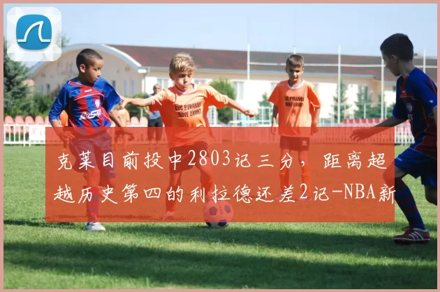 克莱目前投中2803记三分，距离超越历史第四的利拉德还差2记-NBA新闻