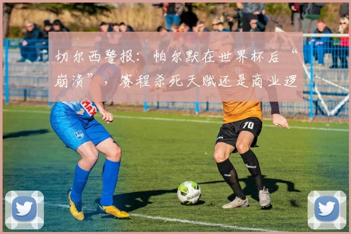 切尔西警报：帕尔默在世界杯后“崩溃”，赛程杀死天赋还是商业逻辑作祟？