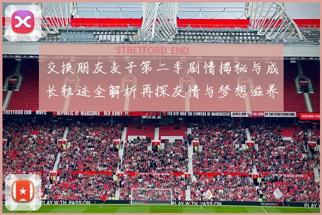 交换朋友麦子第二季剧情揭秘与成长轨迹全解析再探友情与梦想滋养