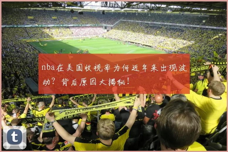 nba在美国收视率为何近年来出现波动?背后原因大揭秘!