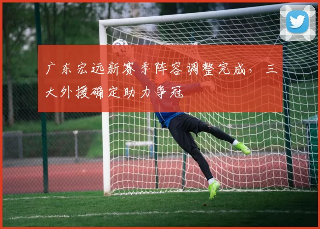 广东宏远新赛季阵容调整完成，三大外援确定助力争冠