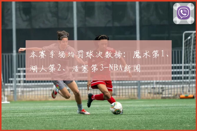 本赛季场均罚球次数榜:魔术第1、湖人第2、活塞第3-NBA新闻