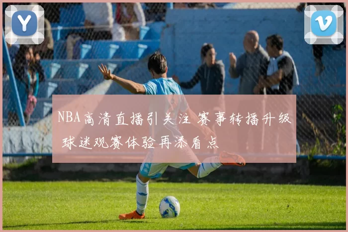 NBA高清直播引关注 赛事转播升级 球迷观赛体验再添看点