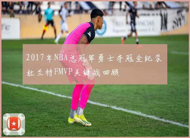 2017年NBA总冠军勇士夺冠全纪录 杜兰特FMVP关键战回顾