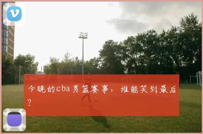 今晚的cba男篮赛事，谁能笑到最后？