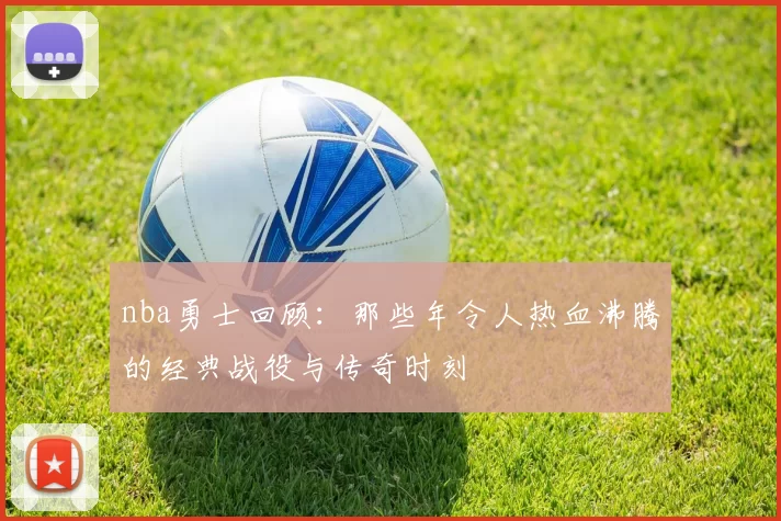 nba勇士回顾：那些年令人热血沸腾的经典战役与传奇时刻