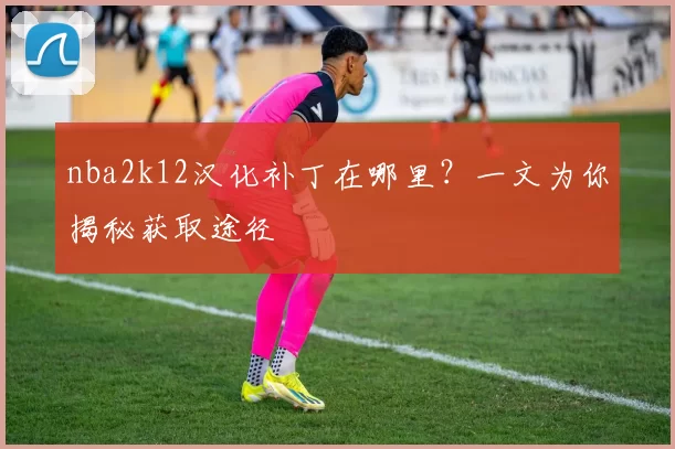 nba2k12汉化补丁在哪里？一文为你揭秘获取途径