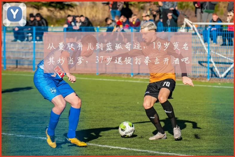 从曼联弃儿到蓝狐奇迹，19岁莫名其妙当爹，37岁退役打拳击开酒吧