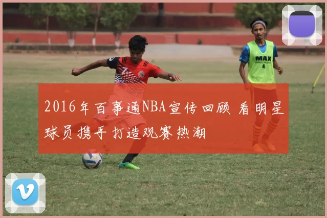 2016年百事通NBA宣传回顾 看明星球员携手打造观赛热潮