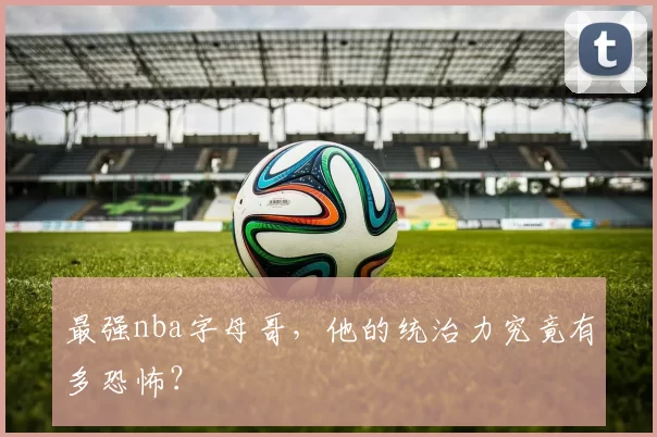 最强nba字母哥，他的统治力究竟有多恐怖？